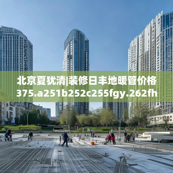 北京夏犹清|装修日丰地暖管价格375.a251b252c255fgy.262fhsg