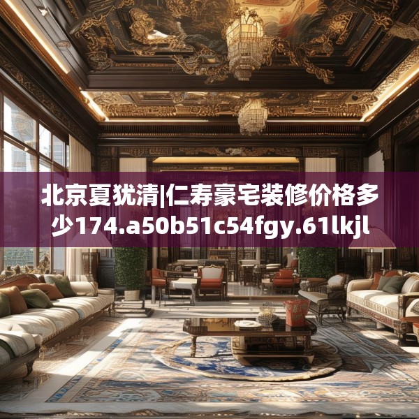北京夏犹清|仁寿豪宅装修价格多少174.a50b51c54fgy.61lkjl