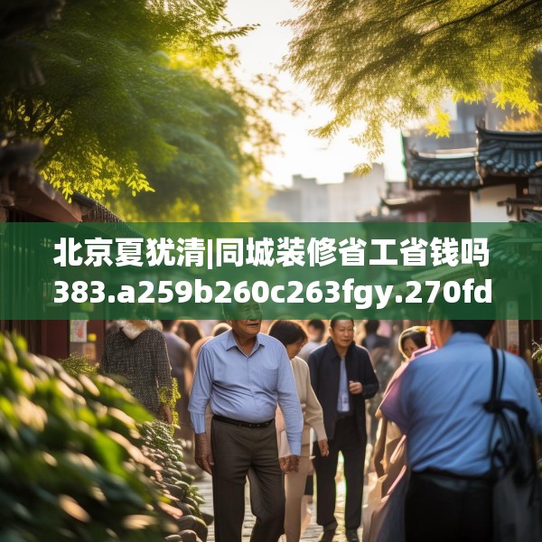 北京夏犹清|同城装修省工省钱吗383.a259b260c263fgy.270fds