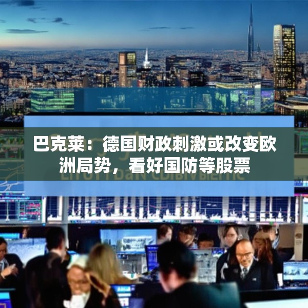 巴克莱：德国财政刺激或改变欧洲局势，看好国防等股票