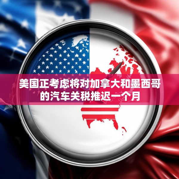 美国正考虑将对加拿大和墨西哥的汽车关税推迟一个月