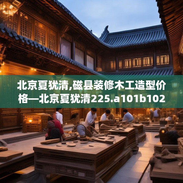 北京夏犹清,磁县装修木工造型价格—北京夏犹清225.a101b102c105fgy.112fghfd