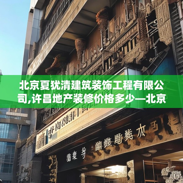 北京夏犹清建筑装饰工程有限公司,许昌地产装修价格多少—北京夏犹清建筑装饰工程有限公司579.a455b456c459fgy.466uyk