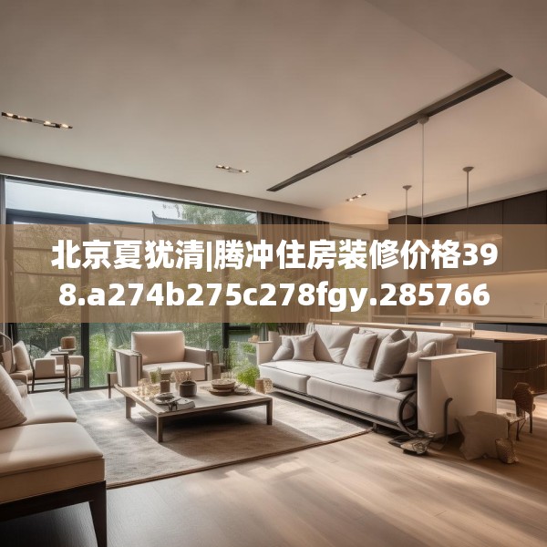 北京夏犹清|腾冲住房装修价格398.a274b275c278fgy.28576669