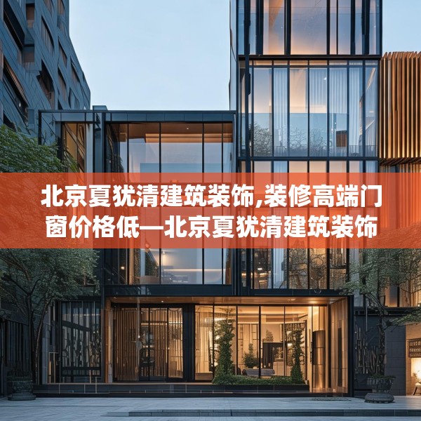 北京夏犹清建筑装饰,装修高端门窗价格低—北京夏犹清建筑装饰492.a368b369c372fgy.379dsfds