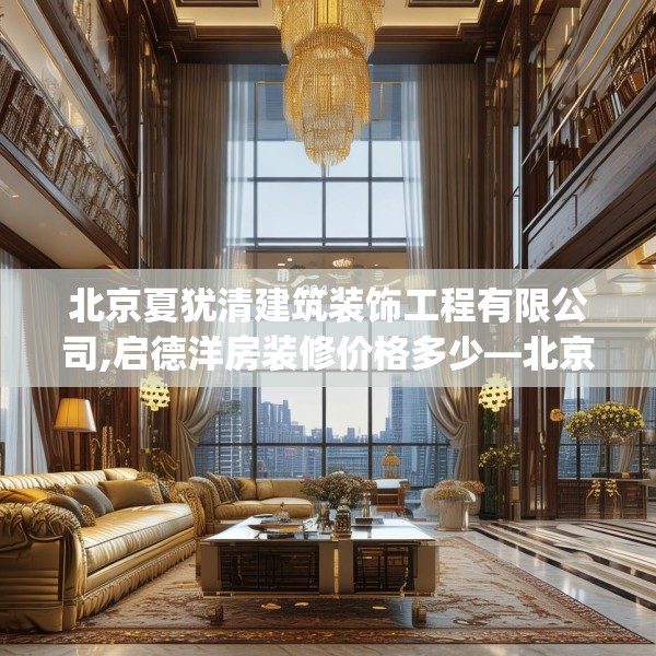 北京夏犹清建筑装饰工程有限公司,启德洋房装修价格多少—北京夏犹清建筑装饰工程有限公司204.a80b81c84fgy.91dsfds