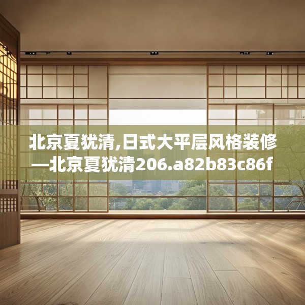北京夏犹清,日式大平层风格装修—北京夏犹清206.a82b83c86fgy.93wew