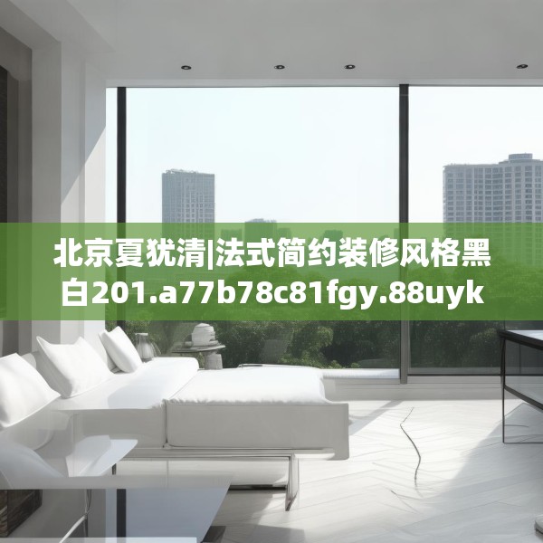 北京夏犹清|法式简约装修风格黑白201.a77b78c81fgy.88uyk