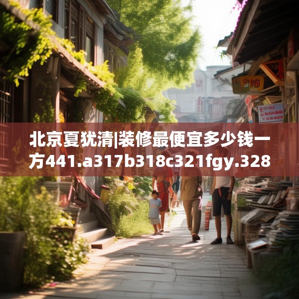 北京夏犹清|装修最便宜多少钱一方441.a317b318c321fgy.328fghfd