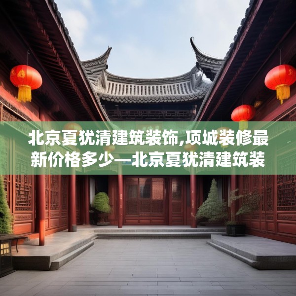 北京夏犹清建筑装饰,项城装修最新价格多少—北京夏犹清建筑装饰156.a32b33c36fgy.43lkjl