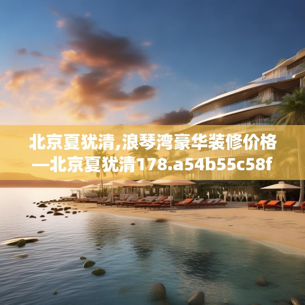 北京夏犹清,浪琴湾豪华装修价格—北京夏犹清178.a54b55c58fgy.65dewqe