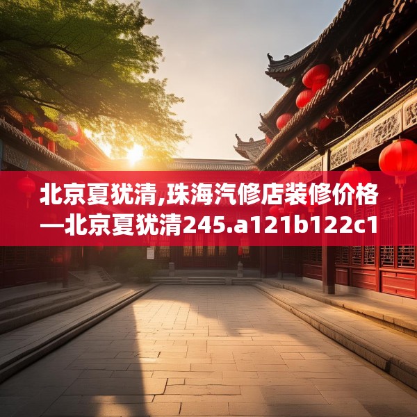 北京夏犹清,珠海汽修店装修价格—北京夏犹清245.a121b122c125fgy.132cvcx
