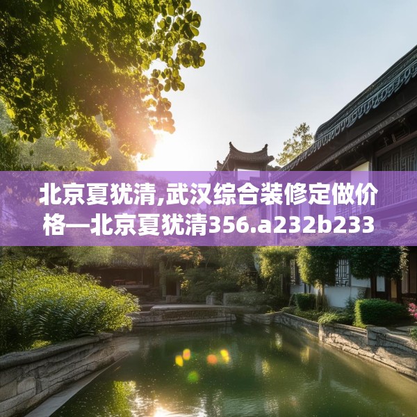 北京夏犹清,武汉综合装修定做价格—北京夏犹清356.a232b233c236fgy.243xczxv