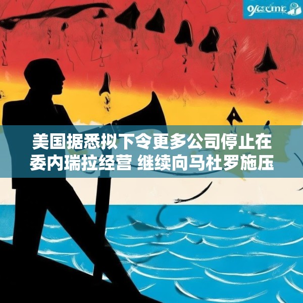美国据悉拟下令更多公司停止在委内瑞拉经营 继续向马杜罗施压
