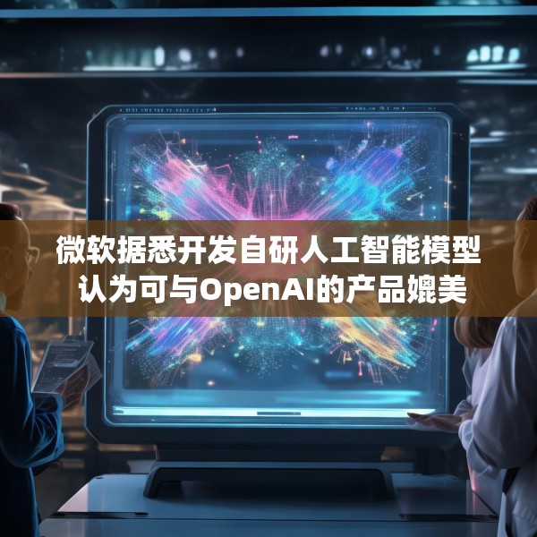 微软据悉开发自研人工智能模型 认为可与OpenAI的产品媲美