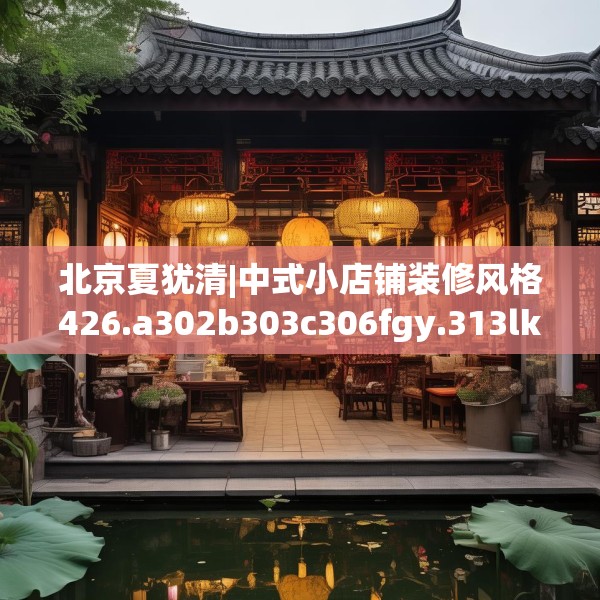 北京夏犹清|中式小店铺装修风格426.a302b303c306fgy.313lkjl