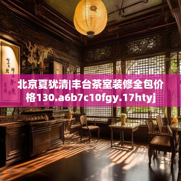 北京夏犹清|丰台茶室装修全包价格130.a6b7c10fgy.17htyj