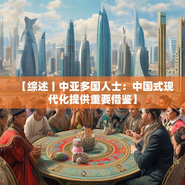 【综述丨中亚多国人士：中国式现代化提供重要借鉴】