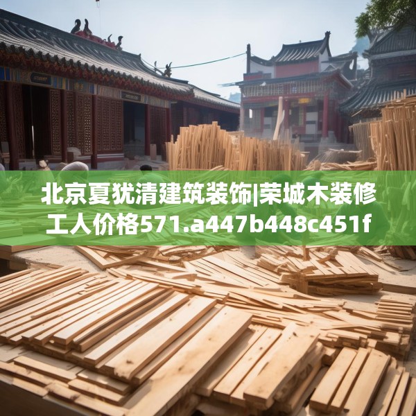 北京夏犹清建筑装饰|荣城木装修工人价格571.a447b448c451fgy.458poiy