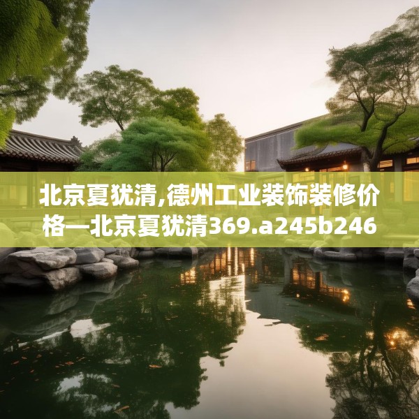北京夏犹清,德州工业装饰装修价格—北京夏犹清369.a245b246c249fgy.256fghfd