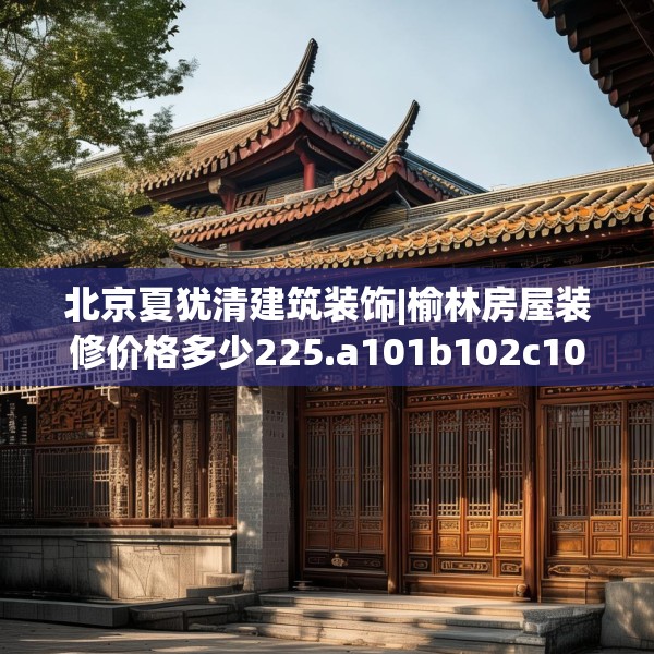 北京夏犹清建筑装饰|榆林房屋装修价格多少225.a101b102c105fgy.112fghfd