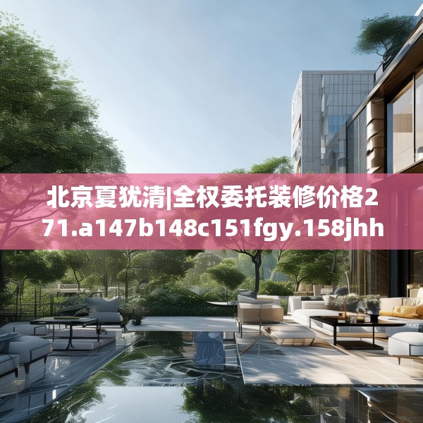 北京夏犹清|全权委托装修价格271.a147b148c151fgy.158jhhj