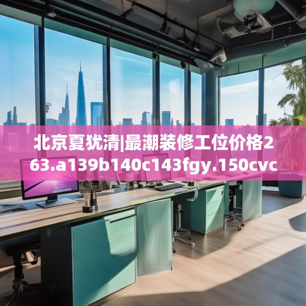 北京夏犹清|最潮装修工位价格263.a139b140c143fgy.150cvcx