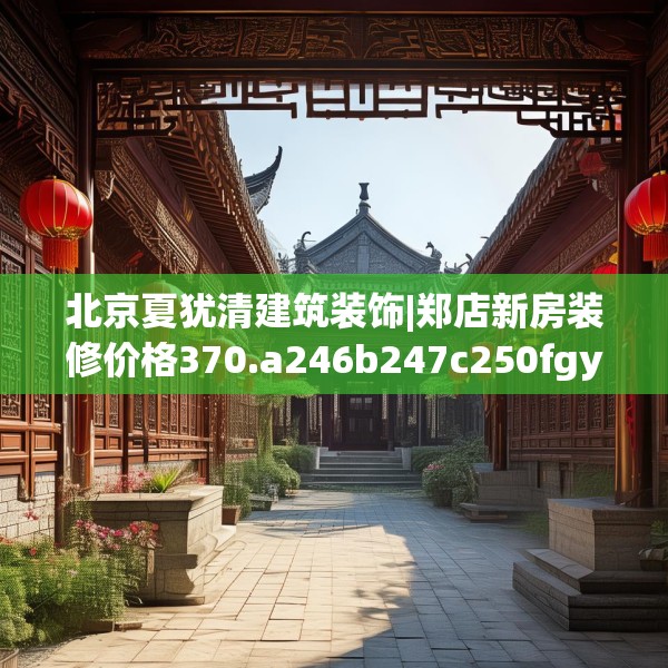 北京夏犹清建筑装饰|郑店新房装修价格370.a246b247c250fgy.257sdA