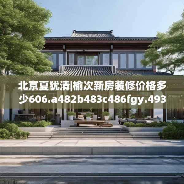 北京夏犹清|榆次新房装修价格多少606.a482b483c486fgy.493lkjl