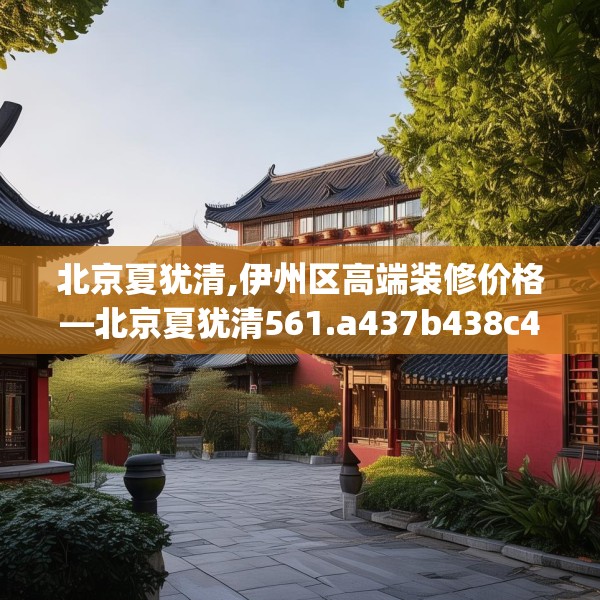 北京夏犹清,伊州区高端装修价格—北京夏犹清561.a437b438c441fgy.448uyk