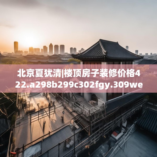 北京夏犹清|楼顶房子装修价格422.a298b299c302fgy.309wew