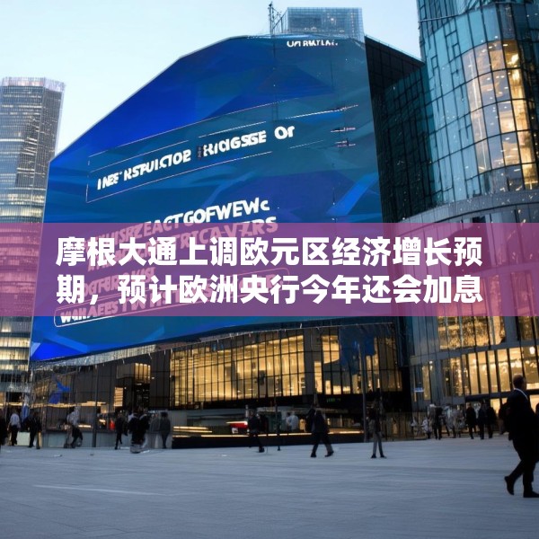 摩根大通上调欧元区经济增长预期，预计欧洲央行今年还会加息两次