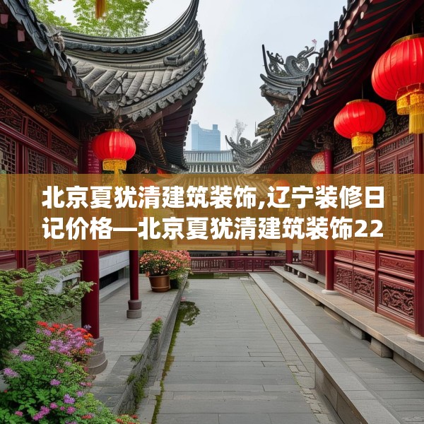 北京夏犹清建筑装饰,辽宁装修日记价格—北京夏犹清建筑装饰228.a104b105c108fgy.115lkjl