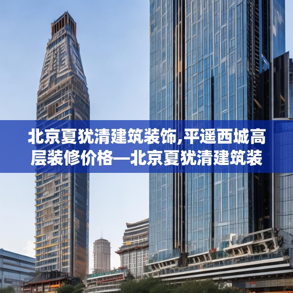 北京夏犹清建筑装饰,平遥西城高层装修价格—北京夏犹清建筑装饰260.a136b137c140fgy.147wew