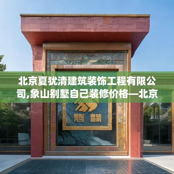北京夏犹清建筑装饰工程有限公司,象山别墅自己装修价格—北京夏犹清建筑装饰工程有限公司541.a417b418c421fgy.428jhhj