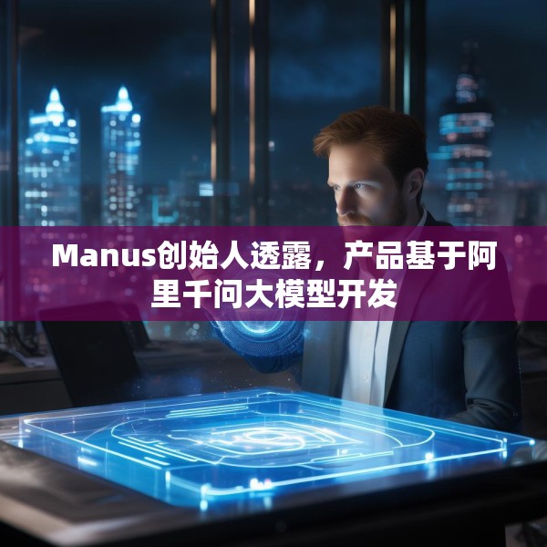 Manus创始人透露，产品基于阿里千问大模型开发