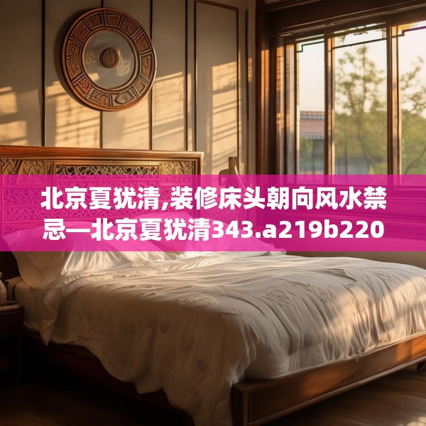 北京夏犹清,装修床头朝向风水禁忌—北京夏犹清343.a219b220c223fgy.230jhhj