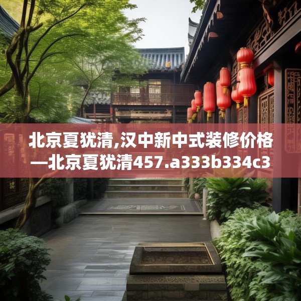 北京夏犹清,汉中新中式装修价格—北京夏犹清457.a333b334c337fgy.344fdsfds