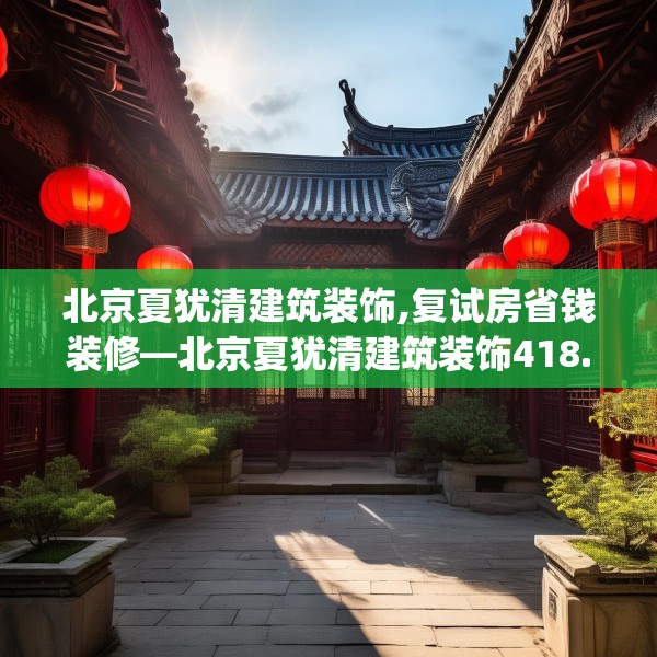 北京夏犹清建筑装饰,复试房省钱装修—北京夏犹清建筑装饰418.a294b295c298fgy.305htyj