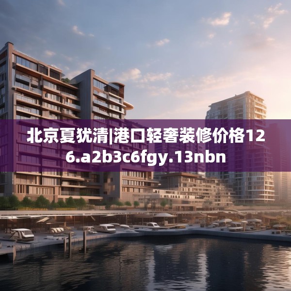 北京夏犹清|港口轻奢装修价格126.a2b3c6fgy.13nbn