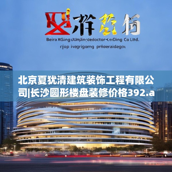 北京夏犹清建筑装饰工程有限公司|长沙圆形楼盘装修价格392.a268b269c272fgy.279xczxv