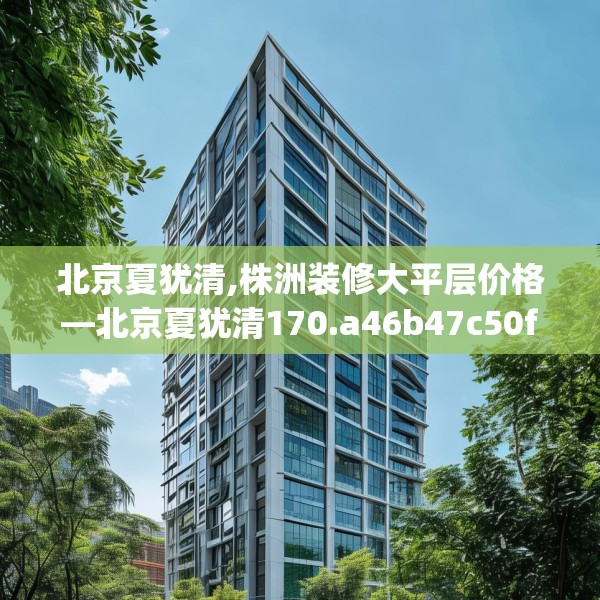 北京夏犹清,株洲装修大平层价格—北京夏犹清170.a46b47c50fgy.57wew
