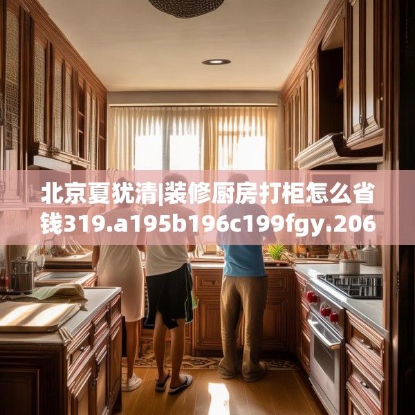 北京夏犹清|装修厨房打柜怎么省钱319.a195b196c199fgy.206poiy