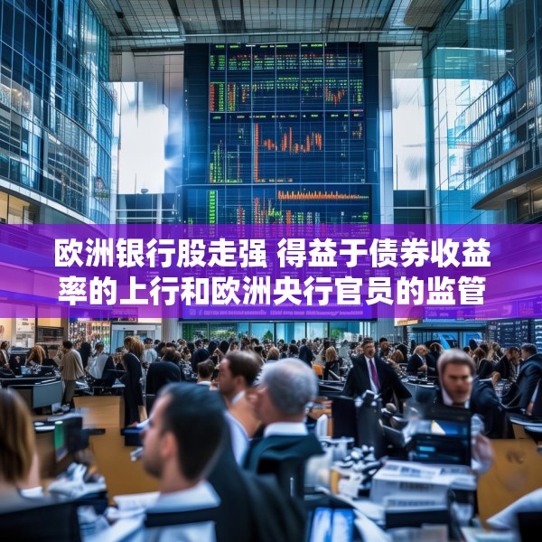 欧洲银行股走强 得益于债券收益率的上行和欧洲央行官员的监管表态