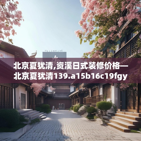 北京夏犹清,资溪日式装修价格—北京夏犹清139.a15b16c19fgy.26poiy