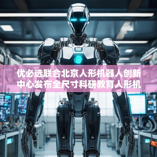 优必选联合北京人形机器人创新中心发布全尺寸科研教育人形机器人“天工行者”
