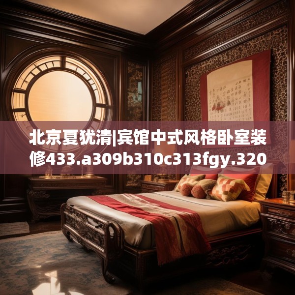 北京夏犹清|宾馆中式风格卧室装修433.a309b310c313fgy.320jhhj
