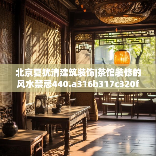 北京夏犹清建筑装饰|茶馆装修的风水禁忌440.a316b317c320fgy.327wew