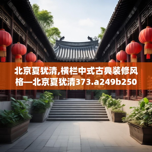 北京夏犹清,横栏中式古典装修风格—北京夏犹清373.a249b250c253fgy.260poiy