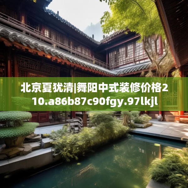 北京夏犹清|舞阳中式装修价格210.a86b87c90fgy.97lkjl